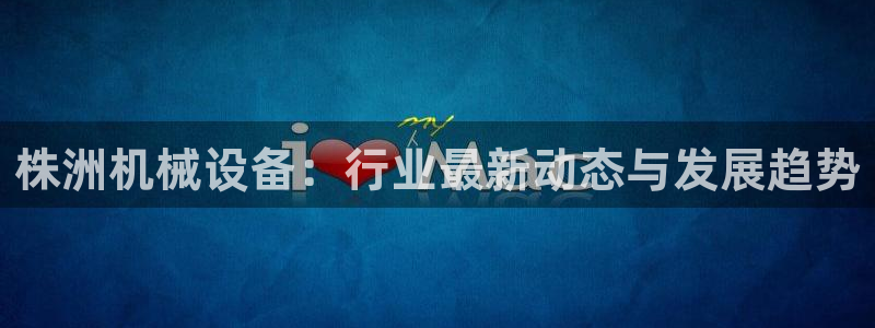 金年会官方网站登录网址是多少：株洲机械设备：行业最新动态与发展趋势
