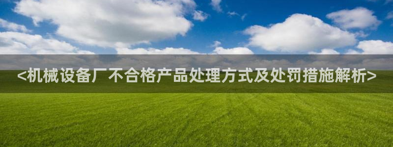 金年会app官方网站入口：<机械设备厂不合格产品处理方式及处罚措施解析>